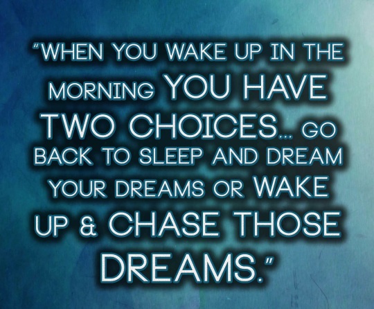 When you wake up in the morning you have two choices... go back to sleep and dream your dreams or wake up & chase those dreams